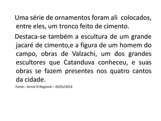 Uma série de ornamentos foram ali colocados,
entre eles, um tronco feito de cimento.
Destaca-se também a escultura de um grande
jacaré de cimento,e a figura de um homem do
campo, obras de Valzachi, um dos grandes
escultores que Catanduva conheceu, e suas
obras se fazem presentes nos quatro cantos
da cidade.
Fonte:- Jornal O Regional – 26/01/2014
 