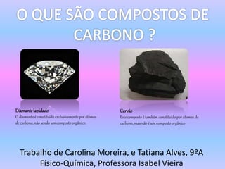 Trabalho de Carolina Moreira, e Tatiana Alves, 9ºA
Físico-Química, Professora Isabel Vieira
Diamante lapidado
O diamante é constituído exclusivamente por átomos
de carbono, não sendo um composto orgânico.
Carvão
Este composto é também constituído por átomos de
carbono, mas não é um composto orgânico
 