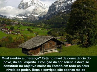 Qual é então a diferença? Está no nível de consciência do
 povo, do seu espírito. Evolução da consciência deve se
 constituir no objetivo maior do Estado em todo os seus
   níveis de poder. Bens e serviços são apenas meios
 