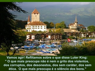 Vamos agir! Reflitamos sobre o que disse Luter King:
 " O que mais preocupa não é nem o grito dos violentos,
dos corruptos, dos desonestos, dos sem caráter, dos sem
    ética. O que mais preocupa é o silêncio dos bons."
 