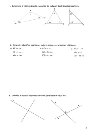 4. Determina o valor do ângulo escondido de cada um dos triângulos seguintes.

L

5. Constrói e classifica quanto aos lados e ângulos, os seguintes triângulos.

6. Observa as figuras seguintes formadas pelas retas r e s; t e u:
r
R
P

O
s
u
t
2

 