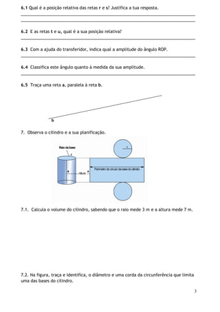 6.1 Qual é a posição relativa das retas r e s? Justifica a tua resposta.
___________________________________________________________________________
___________________________________________________________________________
6.2 E as retas t e u, qual é a sua posição relativa?
___________________________________________________________________________
6.3 Com a ajuda do transferidor, indica qual a amplitude do ângulo ROP.
___________________________________________________________________________
6.4 Classifica este ângulo quanto à medida da sua amplitude.
___________________________________________________________________________
6.5 Traça uma reta a, paralela à reta b.

b
7. Observa o cilindro e a sua planificação.

7.1. Calcula o volume do cilindro, sabendo que o raio mede 3 m e a altura mede 7 m.

7.2. Na figura, traça e identifica, o diâmetro e uma corda da circunferência que limita
uma das bases do cilindro.
3

 