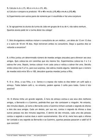 Ficha de Trabalho – Matemática – 5º ano - Ano Letivo 2014/2015 1
5. Calcula m.d.c.(15, 40) e o m.m.c.(15, 40).
a) Calcula e compara os produtos: 15 x 40 e m.d.c.(15,40) x m.m.c.(15,40).
b) Experimenta com outros pares de números por ti escolhidos e faz uma conjetura
6. Se agruparmos os alunos da turma do João em grupos de 6 ou de 4, não sobra nenhum.
Quantos alunos pode ter a turma deste teu colega?
7. Dois divulgadores médicos visitam o consultório de um médico , um deles de 12 em 12 dias
e o outro de 18 em 18 dias. Hoje estiveram ambos no consultório. Daqui a quantos dias se
voltarão a encontrar?
8. A Rita juntou um determinado número de moedas antigas (escudos) para oferecer aos seus
amigos. Quis coloca-las em caixinhas que ela mesma fez. Experimentou coloca-las 3 a 3 e
sobrou-lhe uma. Depois, tentou colocar 4 em cada caixa e voltou a sobrar-lhe uma. Decidiu
então coloca-las 5 a 5 e, para sua surpresa, não sobrou moeda alguma. Sabendo que o número
de moedas está entre 50 e o 100, descobre quantas moedas juntou a Rita.
9. O sr. Silva, a sua filha, o sr. Santos e a esposa vão todos os dias beber um café após o
almoço. Todos bebem café e, no entanto, pedem apenas 3 cafés para todos. Como é isto
possível?
10. O Afonso tinha um grande segredo. À hora do almoço contou-o aos seus dois melhores
amigos, o Bernardo e o Casimiro, pedindo-lhes que não contassem a ninguém. No entanto,
dez minutos depois, já tanto o Bernardo como o Casimiro tinham contado o segredo do Afonso
a dois dos seus amigos. Cada um destes, por sua vez, contou o segredo do Afonso a duas
outras pessoas nos dez minutos seguintes. E dentro de dez minutos, cada uma das pessoas
contou o segredo a outras duas e assim sucessivamente. Ora vê lá: meia hora após o Afonso
ter contado o seu segredo ao Bernardo e ao Casimiro, quantas pessoas passaram a sabê-lo? O
que concluís?
 