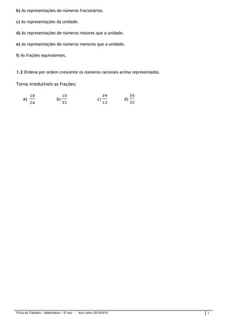 Ficha de Trabalho – Matemática – 5º ano - Ano Letivo 2014/2015 1
b) As representações de números fracionários.
c) As representações da unidade.
d) As representações de números maiores que a unidade.
e) As representações de números menores que a unidade.
f) As frações equivalentes.
1.2 Ordena por ordem crescente os números racionais acima representados.
Torna irredutíveis as frações:
a) b) c) d)
 