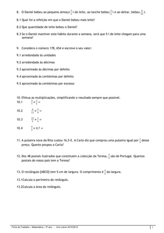 Ficha de Trabalho – Matemática – 5º ano - Ano Letivo 2014/2015 1
8. O Daniel bebeu ao pequeno almoço l de leite, ao lanche bebeu l e ao deitar, bebeu l.
8.1 Qual foi a refeição em que o Daniel bebeu mais leite?
8.2 Que quantidade de leite bebeu o Daniel?
8.3 Se o Daniel mantiver este hábito durante a semana, será que 5 l de leite chegam para uma
semana?
9. Considera o número 178, 654 e escreve o seu valor:
9.1 arredondado às unidades
9.2 arredondado às décimas
9.3 aproximado às décimas por defeito
9.4 aproximado às centésimas por defeito
9.5 aproximado às centésimas por excesso
10. Efetua as multiplicações, simplificando o resultado sempre que possível.
10.1
10.2
10.3
10.4
11. A pulseira nova da Rita custou 16,5 €. A Carla diz que comprou uma pulseira igual por desse
preço. Quanto poupou a Carla?
12. Dos 48 postais ilustrados que constituem a colecção da Teresa, são de Portugal. Quantos
postais do nosso país tem a Teresa?
13. O rectângulo [ABCD] tem 5 cm de largura. O comprimento é da largura.
13.1Calcula o perímetro do retângulo.
13.2Calcula a área do retângulo.
 