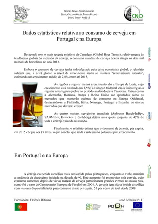 Dados estatísticos relativo ao consumo de cerveja em <br />Portugal e na Europa<br />De acordo com o mais recente relatório da Canadean (Global Beer Trends), relativamente às tendências globais do mercado da cerveja, o consumo mundial de cerveja deverá atingir os dois mil milhões de hectolitros no ano 2013. <br />-70485702945Embora o consumo de cerveja tenha sido afectado pela crise económica global, o relatório salienta que, a nível global, o nível de crescimento ainda se mantém “relativamente robusto”, estimando um crescimento médio de 2,8% entre até 2015.<br />As regiões a registar menos crescimento são a Europa de Leste, cujo crescimento está estimado em 1,5%; a Europa Ocidental será a única região a registar uma ligeira quebra no período analisado pela Canadean. Países como a Alemanha, Holanda, França e Reino Unido são apontados como os mercados que manterão quebras de consumo na Europa Ocidental, destacando-se a Finlândia, Itália, Noruega, Portugal e Espanha os únicos mercados que deverão crescer.<br />As quatro maiores cervejeiras mundiais (Anheuser Busch-InBev, SABMiller, Heineken e Carlsberg) detêm uma quota conjunta de 42% de toda a cerveja vendida no mundo.<br />Finalmente, o relatório estima que o consumo de cerveja, per capita, em 2015 chegue aos 15 litros, o que concluí que ainda existe muito potencial para crescimento.<br />Em Portugal e na Europa<br />A cerveja é a bebida alcoólica mais consumida pelos portugueses, enquanto o vinho mantém a tendência de decréscimo iniciada na década de 90. Este aumento foi promovido pela cerveja, cujo consumo aumentou depois de várias marcas de cerveja patrocinarem grandes eventos no nosso país, como foi o caso do Campeonato Europeu de Futebol em 2004. A cerveja tem sido a bebida alcoólica com maiores disponibilidades para consumo diário per capita, 55 por cento do total desde 2008.<br />A tabela seguinte contém informação referente ao consumo médio (em litros/ano por cada habitante adulto) de cerveja nos principais países Europeus consumidores, exportadores e fabricantes de cerveja, na última coluna apresenta-se o total de habitantes adultos em cada um dos países. Todos os valores dizem respeito ao ano de 2001.<br />País         Cerveja                 População AdultaDinamarca  6,07  4 345 159Espanha  4,17 34 682 628Finlândia 4,79  4 254 047França  2,22 47 806 857Grécia  2,36   9 319 670Holanda  5,02  13 058 292Irlanda  9,10  3 019 653Itália  1,63  48 892 559Malta 2,70      316 406Noruega  3,23   3 609 394Portugal  3,69   8 652 589Reino Unido  5,83  47 955 072Suécia 3,47    7 270 585<br />Produção <br />A produtividade e a dinâmica exportadora do sector cervejeiro nacional também são evidenciadas no estudo da Ernst & Young, que refere que dos 8,2 milhões de hectolitros de cerveja produzidos em Portugal em 2008, mais de 2 milhões de hectolitros tiveram como destino a exportação. Tal significa que 25% da cerveja produzida em Portugal é exportada para África, França, e para outros países europeus onde existem importantes comunidades lusófonas.<br />Este elevado dinamismo do sector cervejeiro faz com que Portugal ocupe já o 6º lugar no ranking europeu dos países exportadores de cerveja, em termos relativos, medido como a percentagem exportada relativa à produção total do país.<br />Já o consumo de cervejas importadas, em termos relativos, é um dos três mais baixos de toda a Europa, o que espelha a preferência por marcas nacionais do consumidor português.<br />O estudo, que se baseia em dados de 2008, é o retrato fiel de um sector com crescente relevância exportadora, onde a inovação, a produtividade e a qualidade são uma constante. <br />ESTATISTICAS NACIONAIS 2009TOTAL  %Nº Unidades de Produção (Fabricas)7Produção total (milhares de hl)7833Produção cerveja c/álcool7653Produção cerveja s/álcool180  Produção de cerveja p/recipiente (em %) Barril16%Vidro c/retorno32%Vidro s/retorno47%Lata3%PET0Outros1%  Consumo total Mercado Interno (milhares de hectolitros) *6100Mercado Interno: com álcool592097,0%Mercado Interno: sem álcool1803,0%  Estimativa de Vendas consumidas no domicílio HORECA (em %) *70%Estimativa de Vendas consumidas no domicílio TAKE-HOME (em %) *30%  Consumo por habitante (litros) *60,0  Total exportação de cerveja (1000 hl) *1730Total importação de cerveja (1000 hl)82EU/EFTA82OUTROS PAISES0Malte (de cevada) nacional consumido pelas cervejeiras (em % do Total consumido) *65%IVA (%) do sector20%Total de IEC pago ao Estado (em Milhões de euros)77* Estimativa APCV<br />Perante este meu trabalho posso constatar que na última década, na generalidade, houve um grande aumento do consumo e produção de cerveja tanto na Europa como em Portugal e, assim se prevê que continue pelo menos nos próximos 3 anos. <br />De uma forma geral Portugal foi o país da europa que mais se destacou tanto a nível de produção como de consumo conseguindo assim um sexto lugar, este facto deve-se muito ao aumento dos festivais de verão e de outros espectáculos que fundamentalmente têm o patrocínio das duas maiores marcas de cerveja nacional (Sagres e Super Bock), outro maneira que nos leva ao consumo é o marketing, os anúncios inteligentes que entram todos os dias em nossas casas através da televisão bem como os placards espalhados por todo o país.<br /> As zonas de Portugal onde há mais consumo são todo o Litoral e no Algarve uma vez que é nesta zona onde também está concentrada mais população.<br />Não sou um grande apreciador de cerveja mas posso dizer que de verão bem fresquinha, sabe muito bem. As palavras seguintes já não são da minha autoria mas, vale sempre a pena ler, reler e pensar, <br />“Seja consciente, beba com moderação”.<br />Fonte:<br />www.apcv.pt <br />www.ine.pt <br />www.jornaldenoticias.pt<br />