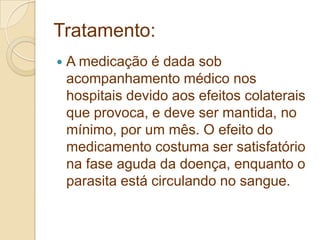 Tratamento:
 A medicação é dada sob
acompanhamento médico nos
hospitais devido aos efeitos colaterais
que provoca, e deve ser mantida, no
mínimo, por um mês. O efeito do
medicamento costuma ser satisfatório
na fase aguda da doença, enquanto o
parasita está circulando no sangue.
 