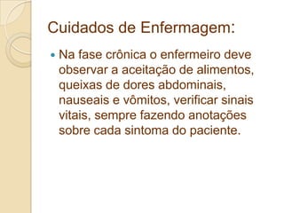 Cuidados de Enfermagem:
 Na fase crônica o enfermeiro deve
observar a aceitação de alimentos,
queixas de dores abdominais,
nauseais e vômitos, verificar sinais
vitais, sempre fazendo anotações
sobre cada sintoma do paciente.
 