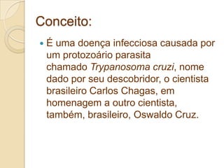 Conceito:
 É uma doença infecciosa causada por
um protozoário parasita
chamado Trypanosoma cruzi, nome
dado por seu descobridor, o cientista
brasileiro Carlos Chagas, em
homenagem a outro cientista,
também, brasileiro, Oswaldo Cruz.
 