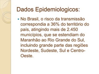 Dados Epidemiologicos:
 No Brasil, o risco da transmissão
correspondia a 36% do território do
país, atingindo mais de 2.450
municípios, que se estendiam do
Maranhão ao Rio Grande do Sul,
incluindo grande parte das regiões
Nordeste, Sudeste, Sul e Centro-
Oeste.
 