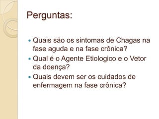 Perguntas:
 Quais são os sintomas de Chagas na
fase aguda e na fase crônica?
 Qual é o Agente Etiologico e o Vetor
da doença?
 Quais devem ser os cuidados de
enfermagem na fase crônica?
 