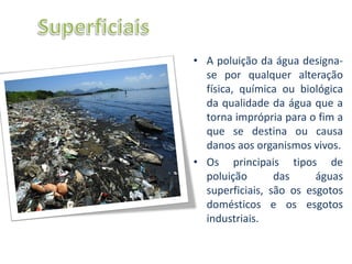• A poluição da água designa-
  se por qualquer alteração
  física, química ou biológica
  da qualidade da água que a
  torna imprópria para o fim a
  que se destina ou causa
  danos aos organismos vivos.
• Os principais tipos de
  poluição       das     águas
  superficiais, são os esgotos
  domésticos e os esgotos
  industriais.
 