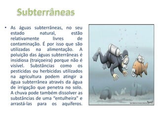 • As águas subterrâneas, no seu
  estado          natural,      estão
  relativamente         livres     de
  contaminação. É por isso que são
  utilizadas na alimentação. A
  poluição das águas subterrâneas é
  insidiosa (traiçoeira) porque não é
  visível. Substâncias como os
  pesticidas ou herbicidas utilizados
  na agricultura podem atingir a
  água subterrânea através da água
  de irrigação que penetra no solo.
  A chuva pode também dissolver as
  substâncias de uma “entulheira” e
  arrastá-las para os aquíferos.
 