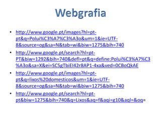 • http://www.google.pt/images?hl=pt-
  pt&q=Polui%C3%A7%C3%A3o&um=1&ie=UTF-
  8&source=og&sa=N&tab=wi&biw=1275&bih=740
• http://www.google.pt/search?hl=pt-
  PT&biw=1292&bih=740&defl=pt&q=define:Polui%C3%A7%C3
  %A3o&sa=X&ei=SC5gTbiEI42r8AP1-4xa&ved=0CBoQkAE
• http://www.google.pt/images?hl=pt-
  pt&q=lixos%20domesticos&um=1&ie=UTF-
  8&source=og&sa=N&tab=wi&biw=1275&bih=740
• http://www.google.pt/search?hl=pt-
  pt&biw=1275&bih=740&q=Lixos&aq=f&aqi=g10&aql=&oq=
 