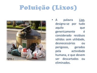 • A     palavra     Lixo,
  designa-se por tudo
  aquilo             que
  genericamente         é
  considerado resíduos
  sólidos sem utilidade,
  desnecessários      ou
  perigosos,    gerados
  pela        actividade
  humana, e que devem
  ser descartados ou
  eliminados.
 