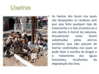 • As lixeiras são locais nos quais
  são despejados os resíduos sem
  que seja feito qualquer tipo de
  tratamento e o lixo encontra-se a
  céu aberto à mercê da natureza.
  Actualmente       estas     foram
  substituídas     pelos     aterros
  sanitários que não passam de
  lixeiras controladas nas quais se
  pode fazer a recolha do biogás e
  o     tratamento     das    águas
  lexiviantes,    resultantes     da
  degradação dos lixos.
 