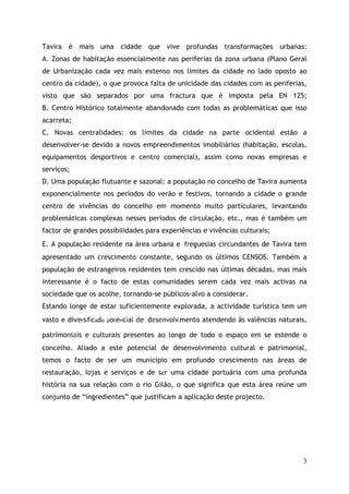 Tavira é mais uma cidade que vive profundas transformações urbanas:
A. Zonas de habitação essencialmente nas periferias da zona urbana (Plano Geral
de Urbanização cada vez mais extenso nos limites da cidade no lado oposto ao
centro da cidade), o que provoca falta de unicidade das cidades com as periferias,
visto que são separados por uma fractura que é imposta pela EN 125;
B. Centro Histórico totalmente abandonado com todas as problemáticas que isso
acarreta;
C. Novas centralidades: os limites da cidade na parte ocidental estão a
desenvolver-se devido a novos empreendimentos imobiliários (habitação, escolas,
equipamentos desportivos e centro comercial), assim como novas empresas e
serviços;
D. Uma população flutuante e sazonal: a população no concelho de Tavira aumenta
exponencialmente nos períodos do verão e festivos, tornando a cidade o grande
centro de vivências do concelho em momento muito particulares, levantando
problemáticas complexas nesses períodos de circulação, etc., mas é também um
factor de grandes possibilidades para experiências e vivências culturais;
E. A população residente na área urbana e freguesias circundantes de Tavira tem
apresentado um crescimento constante, segundo os últimos CENSOS. Também a
população de estrangeiros residentes tem crescido nas últimas décadas, mas mais
interessante é o facto de estas comunidades serem cada vez mais activas na
sociedade que os acolhe, tornando-se públicos-alvo a considerar.
Estando longe de estar suficientemente explorada, a actividade turística tem um
vasto e diversificado potencial de desenvolvimento atendendo às valências naturais,

patrimoniais e culturais presentes ao longo de todo o espaço em se estende o
concelho. Aliado a este potencial de desenvolvimento cultural e patrimonial,
temos o facto de ser um município em profundo crescimento nas áreas de
restauração, lojas e serviços e de ser uma cidade portuária com uma profunda
história na sua relação com o rio Gilão, o que significa que esta área reúne um
conjunto de “ingredientes” que justificam a aplicação deste projecto.




                                                                                 3
 
