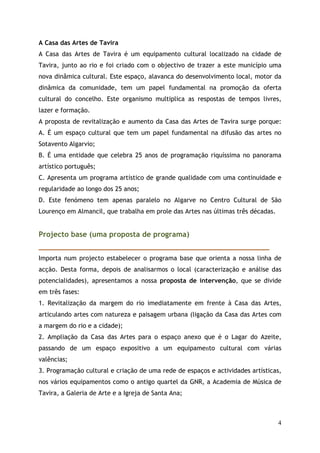A Casa das Artes de Tavira
A Casa das Artes de Tavira é um equipamento cultural localizado na cidade de
Tavira, junto ao rio e foi criado com o objectivo de trazer a este município uma
nova dinâmica cultural. Este espaço, alavanca do desenvolvimento local, motor da
dinâmica da comunidade, tem um papel fundamental na promoção da oferta
cultural do concelho. Este organismo multiplica as respostas de tempos livres,
lazer e formação.
A proposta de revitalização e aumento da Casa das Artes de Tavira surge porque:
A. É um espaço cultural que tem um papel fundamental na difusão das artes no
Sotavento Algarvio;
B. É uma entidade que celebra 25 anos de programação riquíssima no panorama
artístico português;
C. Apresenta um programa artístico de grande qualidade com uma continuidade e
regularidade ao longo dos 25 anos;
D. Este fenómeno tem apenas paralelo no Algarve no Centro Cultural de São
Lourenço em Almancil, que trabalha em prole das Artes nas últimas três décadas.


Projecto base (uma proposta de programa)
_____________________________________________________________
Importa num projecto estabelecer o programa base que orienta a nossa linha de
acção. Desta forma, depois de analisarmos o local (caracterização e análise das
potencialidades), apresentamos a nossa proposta de intervenção, que se divide
em três fases:
1. Revitalização da margem do rio imediatamente em frente à Casa das Artes,
articulando artes com natureza e paisagem urbana (ligação da Casa das Artes com
a margem do rio e a cidade);
2. Ampliação da Casa das Artes para o espaço anexo que é o Lagar do Azeite,
passando de um espaço expositivo a um equipamento cultural com várias
valências;
3. Programação cultural e criação de uma rede de espaços e actividades artísticas,
nos vários equipamentos como o antigo quartel da GNR, a Academia de Música de
Tavira, a Galeria de Arte e a Igreja de Santa Ana;



                                                                                  4
 