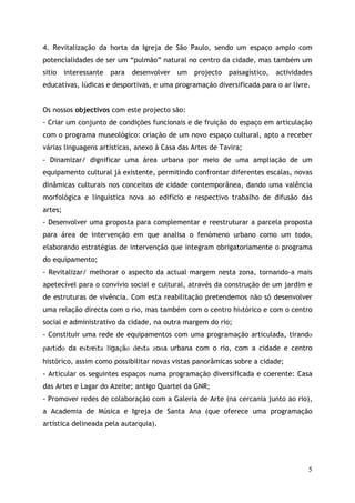 4. Revitalização da horta da Igreja de São Paulo, sendo um espaço amplo com
potencialidades de ser um “pulmão” natural no centro da cidade, mas também um
sitio interessante para desenvolver um projecto paisagístico, actividades
educativas, lúdicas e desportivas, e uma programação diversificada para o ar livre.


Os nossos objectivos com este projecto são:
- Criar um conjunto de condições funcionais e de fruição do espaço em articulação
com o programa museológico: criação de um novo espaço cultural, apto a receber
várias linguagens artísticas, anexo à Casa das Artes de Tavira;
- Dinamizar/ dignificar uma área urbana por meio de uma ampliação de um
equipamento cultural já existente, permitindo confrontar diferentes escalas, novas
dinâmicas culturais nos conceitos de cidade contemporânea, dando uma valência
morfológica e linguística nova ao edifício e respectivo trabalho de difusão das
artes;
- Desenvolver uma proposta para complementar e reestruturar a parcela proposta
para área de intervenção em que analisa o fenómeno urbano como um todo,
elaborando estratégias de intervenção que integram obrigatoriamente o programa
do equipamento;
- Revitalizar/ melhorar o aspecto da actual margem nesta zona, tornando-a mais
apetecível para o convívio social e cultural, através da construção de um jardim e
de estruturas de vivência. Com esta reabilitação pretendemos não só desenvolver
uma relação directa com o rio, mas também com o centro histórico e com o centro
social e administrativo da cidade, na outra margem do rio;
- Constituir uma rede de equipamentos com uma programação articulada, tirando
partido da estreita ligação desta zona urbana com o rio, com a cidade e centro
histórico, assim como possibilitar novas vistas panorâmicas sobre a cidade;
- Articular os seguintes espaços numa programação diversificada e coerente: Casa
das Artes e Lagar do Azeite; antigo Quartel da GNR;
- Promover redes de colaboração com a Galeria de Arte (na cercania junto ao rio),
a Academia de Música e Igreja de Santa Ana (que oferece uma programação
artística delineada pela autarquia).




                                                                                  5
 
