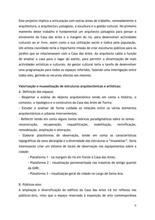 Este projecto implica a articulação com outras áreas de trabalho, nomeadamente a
arquitectura, a arquitectura paisagista, a escultura e a gestão cultural. No primeiro
momento deste trabalho é fundamental um arquitecto paisagista para pensar a
envolvente da Casa das Artes e a margem do rio, para desenvolver actividades
culturais ao ar livre, assim como a sua utilização social e lúdica pela população.
Um artista convidado teria a importante missão de criar esculturas públicas para os
jardins que se relacionassem com a Casa das Artes. Ao arquitecto cabia a função
de ampliar a casa para o lagar do azeite, para permitir a dinamização de mais
actividades artísticas e culturais. Ao gestor cultural teria a tarefa de desenvolver
uma programação para todos os espaços referidos, fazendo uma interligação entre
todos eles, gerindo os recursos afectos aos mesmos.


Valorização e musealização de estruturas arquitectónicas e artísticas:
A. Definição dos espaços
- Despertar a análise do objecto arquitectónico tendo em conta a história, o
contexto, o tipológico e o construtivo da Casa das Artes de Tavira;
- Estudar e analisar de forma cuidada as relações entre os vários elementos
arquitectónicos e urbanos intervenientes;
- Reflectir tendo em conta alguns textos teóricos paradigmáticos sobre os temas –
reconstrução,      recuperação,    requalificação,    reabilitação,    revivificação,
remodelação, ampliação e alteração;
- Elaborar plataformas de observação, tendo em conta as características
topográficas da zona abrangida e a diversidade das estruturas a “musealizar”. Seria
interessante criar um sistema de locais de observação nos equipamentos sobre a
cidade:
      - Plataforma 1 – na margem do rio em frente à Casa das Artes;
      - Plataforma 2 - visualização pormenorizada nas traseiras do antigo quartel
      da GNR;
      - Plataforma 3 - visualização geral da cidade no Largo de Santa Ana.


B. Públicos-alvo
A ampliação e diversificação do edifício da Casa das Artes irá ter reflexos nos
públicos-alvo, visto que o espaço reservado à exposição de arte contemporânea


                                                                                   6
 