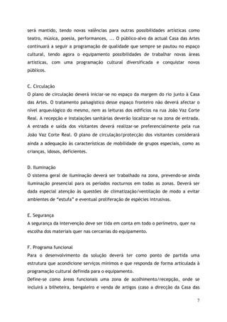 será mantido, tendo novas valências para outras possibilidades artísticas como
teatro, música, poesia, performances, ... O público-alvo da actual Casa das Artes
continuará a seguir a programação de qualidade que sempre se pautou no espaço
cultural, tendo agora o equipamento possibilidades de trabalhar novas áreas
artísticas, com uma programação cultural diversificada e conquistar novos
públicos.


C. Circulação
O plano de circulação deverá iniciar-se no espaço da margem do rio junto à Casa
das Artes. O tratamento paisagístico desse espaço fronteiro não deverá afectar o
nível arqueológico do mesmo, nem as leituras dos edifícios na rua João Vaz Corte
Real. A recepção e instalações sanitárias deverão localizar-se na zona de entrada.
A entrada e saída dos visitantes deverá realizar-se preferencialmente pela rua
João Vaz Corte Real. O plano de circulação/protecçã dos visitantes considerará
ainda a adequação às características de mobilidade de grupos especiais, como as
crianças, idosos, deficientes.


D. Iluminação
O sistema geral de iluminação deverá ser trabalhado na zona, prevendo-se ainda
iluminação presencial para os períodos nocturnos em todas as zonas. Deverá ser
dada especial atenção às questões de climatização/ventilação de modo a evitar
ambientes de “estufa” e eventual proliferação de espécies intrusivas.


E. Segurança
A segurança da intervenção deve ser tida em conta em todo o perímetro, quer na
escolha dos materiais quer nas cercanias do equipamento.


F. Programa funcional
Para o desenvolvimento da solução deverá ter como ponto de partida uma
estrutura que acondicione serviços mínimos e que responda de forma articulada à
programação cultural definida para o equipamento.
Define-se como áreas funcionais uma zona de acolhimento/recepção, onde se
incluirá a bilheteira, bengaleiro e venda de artigos (caso a direcção da Casa das

                                                                                 7
 