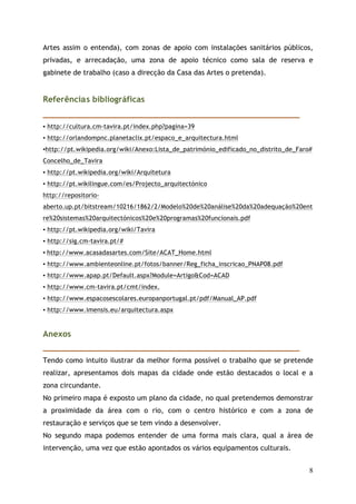 Artes assim o entenda), com zonas de apoio com instalações sanitários públicos,
privadas, e arrecadação, uma zona de apoio técnico como sala de reserva e
gabinete de trabalho (caso a direcção da Casa das Artes o pretenda).


Referênci s bibliográficas
_____________________________________________________________
▪ http://cultura.cm-tavira.pt/index.php?pagina=39
▪ http://orlandompnc.planetaclix.pt/espaco_e_arquitectura.html
▪http://pt.wikipedia.org/wiki/Anexo:Lista_de_património_edificado_no_distrito_de_Faro#
Concelho_de_Tavira
▪ http://pt.wikipedia.org/wiki/Arquitetura
▪ http://pt.wikilingue.com/es/Projecto_arquitectónico
http://repositorio-
aberto.up.pt/bitstream/10216/1862/2/Modelo%20de%20análise%20da%20adequação%20ent
re%20sistemas%20arquitectónicos%20e%20programas%20funcionais.pdf
▪ http://pt.wikipedia.org/wiki/Tavira
▪ http://sig.cm-tavira.pt/#
▪ http://www.acasadasartes.com/Site/ACAT_Home.html
▪ http://www.ambienteonline.pt/fotos/banner/Reg_ficha_inscricao_PNAP08.pdf
▪ http://www.apap.pt/Default.aspx?Module=Artigo&Cod=ACAD
▪ http://www.cm-tavira.pt/cmt/index.
▪ http://www.espacosescolares.europanportugal.pt/pdf/Manual_AP.pdf
▪ http://www.imensis.eu/arquitectura.aspx


Anexos
_____________________________________________________________
Tendo como intuito ilustrar da melhor forma possível o trabalho que se pretende
realizar, apresentamos dois mapas da cidade onde estão destacados o local e a
zona circundante.
No primeiro mapa é exposto um plano da cidade, no qual pretendemos demonstrar
a proximidade da área com o rio, com o centro histórico e com a zona de
restauração e serviços que se tem vindo a desenvolver.
No segundo mapa podemos entender de uma forma mais clara, qual a área de
intervenção, uma vez que estão apontados os vários equipamentos culturais.


                                                                                     8
 