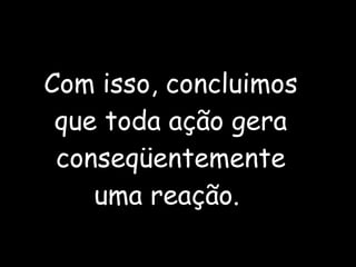 Com isso, concluimos que toda ação gera conseqüentemente uma reação.  