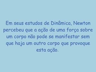 Em seus estudos de Dinâmica, Newton percebeu que a ação de uma força sobre um corpo não pode se manifestar sem que haja um outro corpo que provoque esta ação .  