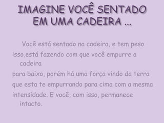 Você está sentado na cadeira, e tem peso isso,está fazendo com que você empurre a cadeira para baixo, porém há uma força vindo da terra que esta te empurrando para cima com a mesma intensidade. E você, com isso, permanece intacto.  