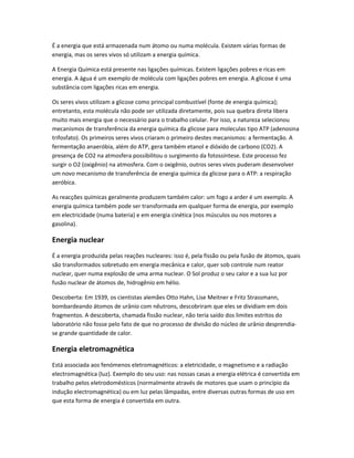É a energia que está armazenada num átomo ou numa molécula. Existem várias formas de
energia, mas os seres vivos só utilizam a energia química.

A Energia Química está presente nas ligações químicas. Existem ligações pobres e ricas em
energia. A água é um exemplo de molécula com ligações pobres em energia. A glicose é uma
substância com ligações ricas em energia.

Os seres vivos utilizam a glicose como principal combustível (fonte de energia química);
entretanto, esta molécula não pode ser utilizada diretamente, pois sua quebra direta libera
muito mais energia que o necessário para o trabalho celular. Por isso, a natureza selecionou
mecanismos de transferência da energia química da glicose para moleculas tipo ATP (adenosina
trifosfato). Os primeiros seres vivos criaram o primeiro destes mecanismos: a fermentação. A
fermentação anaeróbia, além do ATP, gera também etanol e dióxido de carbono (CO2). A
presença de CO2 na atmosfera possibilitou o surgimento da fotossíntese. Este processo fez
surgir o O2 (oxigênio) na atmosfera. Com o oxigênio, outros seres vivos puderam desenvolver
um novo mecanismo de transferência de energia química da glicose para o ATP: a respiração
aeróbica.

As reacções químicas geralmente produzem também calor: um fogo a arder é um exemplo. A
energia química também pode ser transformada em qualquer forma de energia, por exemplo
em electricidade (numa bateria) e em energia cinética (nos músculos ou nos motores a
gasolina).

Energia nuclear
É a energia produzida pelas reações nucleares: isso é, pela fissão ou pela fusão de átomos, quais
são transformados sobretudo em energia mecânica e calor, quer sob controle num reator
nuclear, quer numa explosão de uma arma nuclear. O Sol produz o seu calor e a sua luz por
fusão nuclear de átomos de, hidrogênio em hélio.

Descoberta: Em 1939, os cientistas alemães Otto Hahn, Lise Meitner e Fritz Strassmann,
bombardeando átomos de urânio com nêutrons, descobriram que eles se dividiam em dois
fragmentos. A descoberta, chamada fissão nuclear, não teria saído dos limites estritos do
laboratório não fosse pelo fato de que no processo de divisão do núcleo de urânio desprendia-
se grande quantidade de calor.

Energia eletromagnética
Está associada aos fenómenos eletromagnéticos: a eletricidade, o magnetismo e a radiação
electromagnética (luz). Exemplo do seu uso: nas nossas casas a energia elétrica é convertida em
trabalho pelos eletrodomésticos (normalmente através de motores que usam o princípio da
indução electromagnética) ou em luz pelas lâmpadas, entre diversas outras formas de uso em
que esta forma de energia é convertida em outra.
 