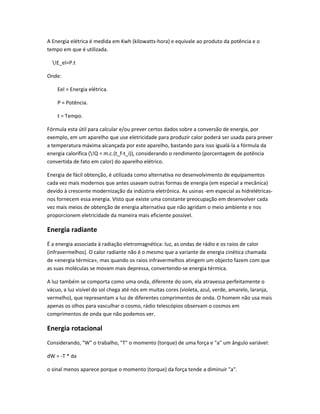 A Energia elétrica é medida em Kwh (kilowatts-hora) e equivale ao produto da potência e o
tempo em que é utilizada.

  !E_el=P.t

Onde:

    Eel = Energia elétrica.

    P = Potência.

    t = Tempo.

Fórmula esta útil para calcular e/ou prever certos dados sobre a conversão de energia, por
exemplo, em um aparelho que use eletricidade para produzir calor poderá ser usada para prever
a temperatura máxima alcançada por este aparelho, bastando para isso igualá-la a fórmula da
energia calorífica (!Q = m.c.(t_f-t_i)), considerando o rendimento (porcentagem de potência
convertida de fato em calor) do aparelho elétrico.

Energia de fácil obtenção, é utilizada como alternativa no desenvolvimento de equipamentos
cada vez mais modernos que antes usavam outras formas de energia (em especial a mecânica)
devido à crescente modernização da indústria eletrônica. As usinas -em especial as hidrelétricas-
nos fornecem essa energia. Visto que existe uma constante preocupação em desenvolver cada
vez mais meios de obtenção de energia alternativa que não agridam o meio ambiente e nos
proporcionem eletricidade da maneira mais eficiente possível.

Energia radiante
É a energia associada à radiação eletromagnética: luz, as ondas de rádio e os raios de calor
(infravermelhos). O calor radiante não é o mesmo que a variante de energia cinética chamada
de «energia térmica», mas quando os raios infravermelhos atingem um objecto fazem com que
as suas moléculas se movam mais depressa, convertendo-se energia térmica.

A luz também se comporta como uma onda, diferente do som, ela atravessa perfeitamente o
vácuo, a luz visível do sol chega até nós em muitas cores (violeta, azul, verde, amarelo, laranja,
vermelho), que representam a luz de diferentes comprimentos de onda. O homem não usa mais
apenas os olhos para vasculhar o cosmo, rádio telescópios observam o cosmos em
comprimentos de onda que não podemos ver.

Energia rotacional
Considerando, "W" o trabalho, "T" o momento (torque) de uma força e "a" um ângulo variável:

dW = -T * da

o sinal menos aparece porque o momento (torque) da força tende a diminuir "a".
 