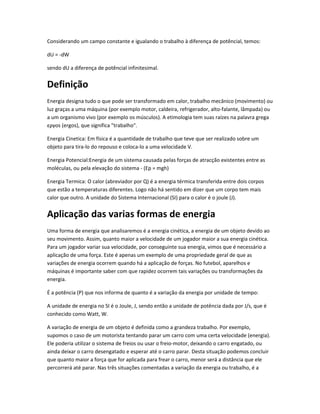 Considerando um campo constante e igualando o trabalho à diferença de potêncial, temos:

dU = -dW

sendo dU a diferença de potêncial infinitesimal.


Definição
Energia designa tudo o que pode ser transformado em calor, trabalho mecânico (movimento) ou
luz graças a uma máquina (por exemplo motor, caldeira, refrigerador, alto-falante, lâmpada) ou
a um organismo vivo (por exemplo os músculos). A etimologia tem suas raízes na palavra grega
εργοs (ergos), que significa "trabalho".

Energia Cinetica: Em física é a quantidade de trabalho que teve que ser realizado sobre um
objeto para tira-lo do repouso e coloca-lo a uma velocidade V.

Energia Potencial:Energia de um sistema causada pelas forças de atracção existentes entre as
moléculas, ou pela elevação do sistema - (Ep = mgh)

Energia Termica: O calor (abreviador por Q) é a energia térmica transferida entre dois corpos
que estão a temperaturas diferentes. Logo não há sentido em dizer que um corpo tem mais
calor que outro. A unidade do Sistema Internacional (SI) para o calor é o joule (J).


Aplicação das varias formas de energia
Uma forma de energia que analisaremos é a energia cinética, a energia de um objeto devido ao
seu movimento. Assim, quanto maior a velocidade de um jogador maior a sua energia cinética.
Para um jogador variar sua velocidade, por conseguinte sua energia, vimos que é necessário a
aplicação de uma força. Este é apenas um exemplo de uma propriedade geral de que as
variações de energia ocorrem quando há a aplicação de forças. No futebol, aparelhos e
máquinas é importante saber com que rapidez ocorrem tais variações ou transformações da
energia.

É a potência (P) que nos informa de quanto é a variação da energia por unidade de tempo:

A unidade de energia no SI é o Joule, J, sendo então a unidade de potência dada por J/s, que é
conhecido como Watt, W.

A variação de energia de um objeto é definida como a grandeza trabalho. Por exemplo,
supomos o caso de um motorista tentando parar um carro com uma certa velocidade (energia).
Ele poderia utilizar o sistema de freios ou usar o freio-motor, deixando o carro engatado, ou
ainda deixar o carro desengatado e esperar até o carro parar. Desta situação podemos concluir
que quanto maior a força que for aplicada para frear o carro, menor será a distância que ele
percorrerá até parar. Nas três situações comentadas a variação da energia ou trabalho, é a
 