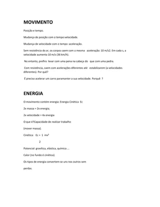 MOVIMENTO
Posição e tempo.

Mudança de posição com o tempo:velocidade.

Mudança de velocidade com o tempo :aceleração.

Sem resistência do ar, os corpos caem com a mesma aceleração: 10 m/s2. Em cada s, a
velocidade aumenta 10 m/s (36 km/h).

No entanto, preﬁro levar com uma pena na cabeça do que com uma pedra.

Com resistência, caem com acelerações diferentes até estabilizarem (a velocidades
diferentes). Por quê?

É preciso acelerar um carro paramanter a sua velocidade. Porquê ?




ENERGIA
O movimento contém energia: Energia Cinética Ec

2x massa = 2x energia;

2x velocidade = 4x energia

O que é?Capacidade de realizar trabalho

(mover massa).

Cinética: Ec = 1 mv²

              2

Potencial: gravítica, elástica, química ...

Calor (no fundo é cinética).

Os tipos de energia convertem-se uns nos outros sem

perdas.
 