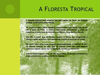  A floresta tropical está presente em três regiões na Terra: na América
(latina), na África e na indo-malaia.
 Na América cobre a Mata Atlântica compreendida pelo Brasil, indo ao sul
até à bacia do Prata. A floresta indo-malaia compreende a costa da
Indochina, a costa norte da Austrália, as Filipinas, Nova Guiné e Bornéo.
 Das três, a menor área de floresta tropical é a África, que compreende a
Libéria, o golfo da Guiné, e principalmente a região da bacia do rio Congo.
 Em suma todas estas áreas ocupam aproximadamente 17 milhões de km²
de floresta tropical, ou seja: 20% do planeta ainda tem uma razoável
cobertura vegetal, apesar das tentativas do Homem em destruí-la.
 Grande biodiversidade: cerca de 60% das espécies do planeta encontram-se
neste ecossistema. Localiza-se entre os trópicos.
A FLORESTA TROPICAL
 