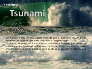 ● Inundações




 Um tsunami é onda de água gigante originada pelo deslocamento de um grande
 volume de um corpo de água, como um oceano ou um grande lago.
 Terramotos, erupções vulcânicas e outras explosões submarinas (detonações de
 artefactos nucleares no mar), deslizamentos de terra e outros movimentos de massa,
 impactos bólidos, e outros distúrbios acima ou abaixo da água têm o potencial para
 gerar um tsunami.
 