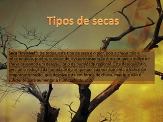 Seca "invisível": De todos, este tipo de seca é o pior, pois a chuva não é
Seca permanente: É caracterizada pelotem um clima semi-árido. Nestas a se
      irregular e variável: A seca irregular pode ocorrer onde a vegetação
      sazonal: Na seca sazonal a região clima desértico,em qualquer região
interrompida, porém, o índice de evapotranspiração é maior que o índice de
onde o clima seja húmido, neste tipo de seca, a seca não tem período de
vegetação condições de aridez, inexistido cursos de água. Estes os rios só
adaptou àsreproduz-se mas morrem em seguida. Nestas regiões só aparecem
chuva causando um desequilíbrio da humidade regional. Este desequilíbrio
tempo, pois é a sua água de regra são fortíssimas tempestades. Este tipo
sobrevivem seirregular. Normalmente são de outras regiões e não clima é
depois das chuvas que via for descendentelimitadas em área,onde oem de
gera uma redução da humidade do ar que por sua vez aumenta o índice de
grandes
húmido. regiões, não ocorrem sem estação permanente.
seca impossibilita a agriculturanumairrigação definida e não se prevê a sua
evapotranspiração, que devolve esta em forma de chuva, mas que não é
ocorrência.
suficiente para aumentar a humidade do solo.
 