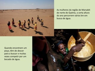 As mulheres da região de Marsabit
                         do norte do Quénia, a certa altura
                         do ano percorrem vários km em
                         busca de água.




Quando encontram um
poço, têm de descer
para a buscar e muitas
vezes competir por um
bocado de água.
 