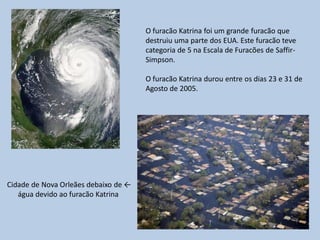 O furacão Katrina foi um grande furacão que
                                      destruiu uma parte dos EUA. Este furacão teve
                                      categoria de 5 na Escala de Furacões de Saffir-
                                      Simpson.

                                      O furacão Katrina durou entre os dias 23 e 31 de
                                      Agosto de 2005.




Cidade de Nova Orleães debaixo de ←
   água devido ao furacão Katrina
 