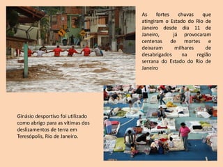 As     fortes   chuvas    que
                                   atingiram o Estado do Rio de
                                   Janeiro desde dia 11 de
                                   Janeiro,      já provocaram
                                   centenas de mortes e
                                   deixaram       milhares     de
                                   desabrigados      na    região
                                   serrana do Estado do Rio de
                                   Janeiro




Ginásio desportivo foi utilizado
como abrigo para as vítimas dos
deslizamentos de terra em
Teresópolis, Rio de Janeiro.
 