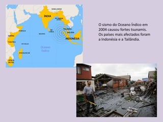 O sismo do Oceano Índico em
2004 causou fortes tsunamis.
Os países mais afectados foram
a Indonésia e a Tailândia.
 