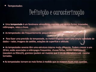 •   Tempestades


                         Definição e caracterização
● Uma tempestade é um fenómeno atmosférico marcado por ventos fortes, trovoadas,
relâmpagos, raios e chuva.

● As tempestades são frequentemente pequenas e desenvolvem-se rapidamente.

● Para fazer uma previsão da tempestade, os meteorologistas usam uma ampla variedade de
dados – radar, imagens de satélite, estações de superfície e altitude.

● As tempestades severas têm uma estrutura interna muito diferente. Podem crescer a uns
20 km, estão associadas a relâmpagos frequentes, chuvas fortes, ventos destruidores
(excedem os 95km/h), granizos (podem ser maiores que 2 cm de diâmetro) e até mesmo
tornados.

● As tempestades tornam-se mais fortes à medida que os oceanos ficam mais quentes.
 