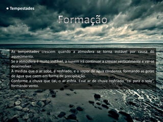 ● Tempestades




  As tempestades crescem quando a atmosfera se torna instável por causa do
  aquecimento.
  Se a atmosfera é muito instável, a nuvem irá continuar a crescer verticalmente e vai-se
  desenvolver.
  À medida que o ar sobe, é resfriado, e o vapor de água condensa, formando as gotas
  de água que caem em forma de precipitação.
  Conforme a chuva que cai, o ar esfria. Esse ar de chuva resfriado “cai para o solo”,
  formando vento.
 