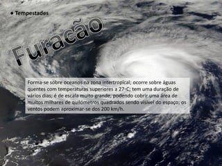● Tempestades




     Forma-se sobre oceanos na zona intertropical; ocorre sobre águas
     quentes com temperaturas superiores a 27◦C; tem uma duração de
     vários dias; é de escala muito grande, podendo cobrir uma área de
     muitos milhares de quilómetros quadrados sendo visível do espaço; os
     ventos podem aproximar-se dos 200 km/h.
 