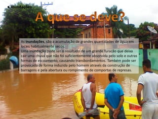 ● Inundações




      As inundações, são a acumulação de grandes quantidades de água em
      locais habitualmente secos.
      Uma inundação pode ser o resultado de um grande furacão que deixa
      cair uma chuva que não foi suficientemente absorvida pelo solo e outras
      formas de escoamento, causando transbordamentos. Também pode ser
      provocada de forma induzida pelo homem através da construção de
      barragens e pela abertura ou rompimento de comportas de represas.
 