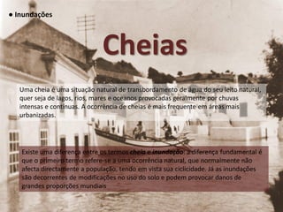 ● Inundações



                              Cheias
   Uma cheia é uma situação natural de transbordamento de água do seu leito natural,
   quer seja de lagos, rios, mares e oceanos provocadas geralmente por chuvas
   intensas e contínuas. A ocorrência de cheias é mais frequente em áreas mais
   urbanizadas.




   Existe uma diferença entre os termos cheia e inundação: a diferença fundamental é
   que o primeiro termo refere-se a uma ocorrência natural, que normalmente não
   afecta directamente a população, tendo em vista sua ciclicidade. Já as inundações
   são decorrentes de modificações no uso do solo e podem provocar danos de
   grandes proporções mundiais
 