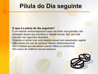 Pílula do Dia seguinte O que é a pílula do dia seguinte? É um método anticoncepcional capaz de evitar uma gravidez não planejada depois que acontece a relação sexual. Seu uso está indicado nas seguintes situações:  Quando a mulher tiver uma relação sexual com penetração vaginal  Não estiver em uso de nenhum método anticoncepcional. Se o método que ela estiver usando falhar (a camisinha)  Em casos de violência sexual (estupro).  