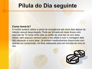 Pílula do Dia seguinte Como tomá-la? A mulher poderá utilizar a pílula de emergência até cinco dias depois da relação sexual desprotegida. Pode ser tomada em duas doses com intervalo de 12 horas entre elas ou então de uma vez só (em dose única), sem prejuízo nenhum para o seu efeito e com a vantagem dela não esquecer a outra dose. Já existem medicamentos disponíveis com apenas um comprimido, na dose adequada para ser tomada de uma só vez.  