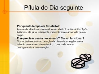 Pílula do Dia seguinte Por quanto tempo ela faz efeito?  Apesar da alta dose hormonal, o seu efeito é muito rápido. Após 24 horas, ela já foi totalmente metabolizada e absorvida pelo o corpo.  E se precisar usá-la novamente? Ela vai funcionar? O principal mecanismo de ação da pílula de emergência é a inibição ou o atraso da ovulação, o que pode acabar desregulando a menstruação.  