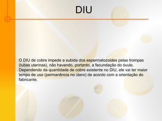 DIU O DIU de cobre impede a subida dos espermatozoides pelas trompas (tubas uterinas), não havendo, portanto, a fecundação do óvulo. Dependendo da quantidade de cobre existente no DIU, ele vai ter maior tempo de uso (permanência no útero) de acordo com a orientação do fabricante. 