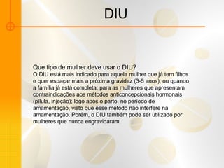 DIU Que tipo de mulher deve usar o DIU? O DIU está mais indicado para aquela mulher que já tem filhos e quer espaçar mais a próxima gravidez (3-5 anos), ou quando a família já está completa; para as mulheres que apresentam contraindicações aos métodos anticoncepcionais hormonais (pílula, injeção); logo após o parto, no período de amamentação, visto que esse método não interfere na amamentação. Porém, o DIU também pode ser utilizado por mulheres que nunca engravidaram.  